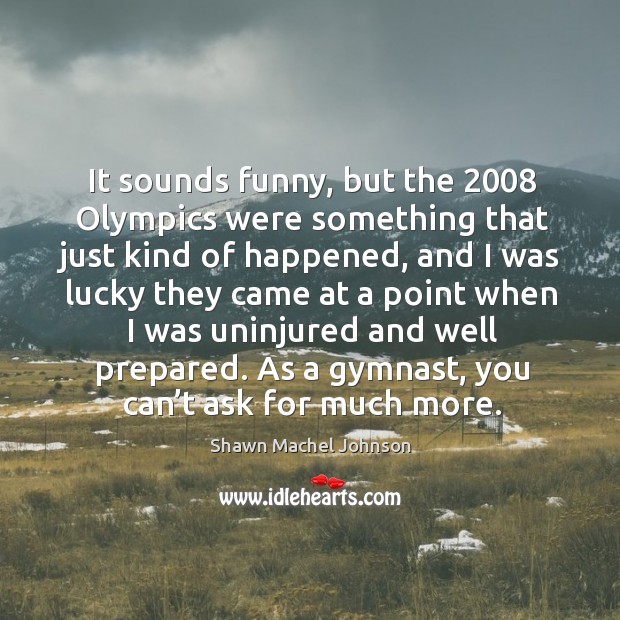 It sounds funny, but the 2008 olympics were something that just kind of happened Shawn Machel Johnson Picture Quote