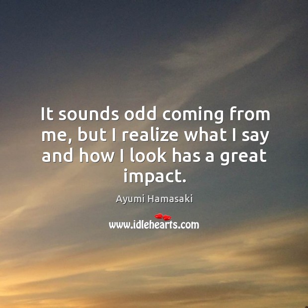 It sounds odd coming from me, but I realize what I say and how I look has a great impact. Image