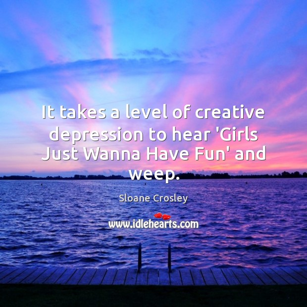 It takes a level of creative depression to hear ‘Girls Just Wanna Have Fun’ and weep. Sloane Crosley Picture Quote