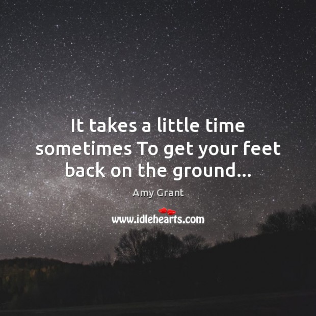 It takes a little time sometimes To get your feet back on the ground… 