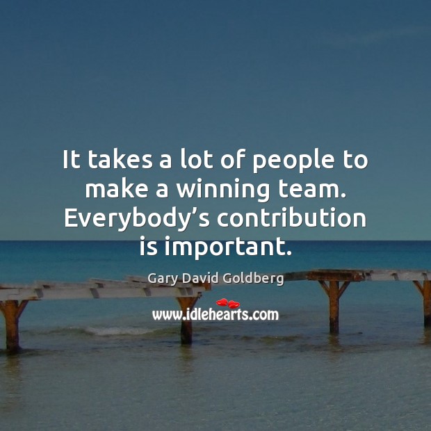 It takes a lot of people to make a winning team. Everybody’s contribution is important. Gary David Goldberg Picture Quote
