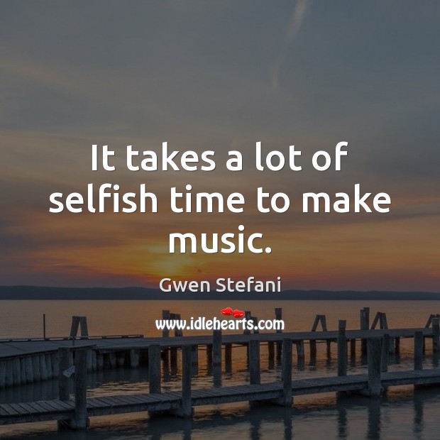 It takes a lot of selfish time to make music. Gwen Stefani Picture Quote