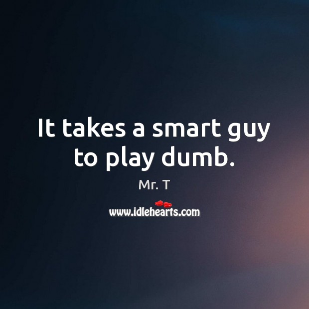 It takes a smart guy to play dumb. Mr. T Picture Quote