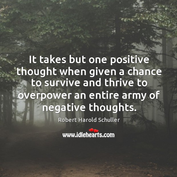 It takes but one positive thought when given a chance to survive and thrive to overpower an entire army of negative thoughts. Robert Harold Schuller Picture Quote