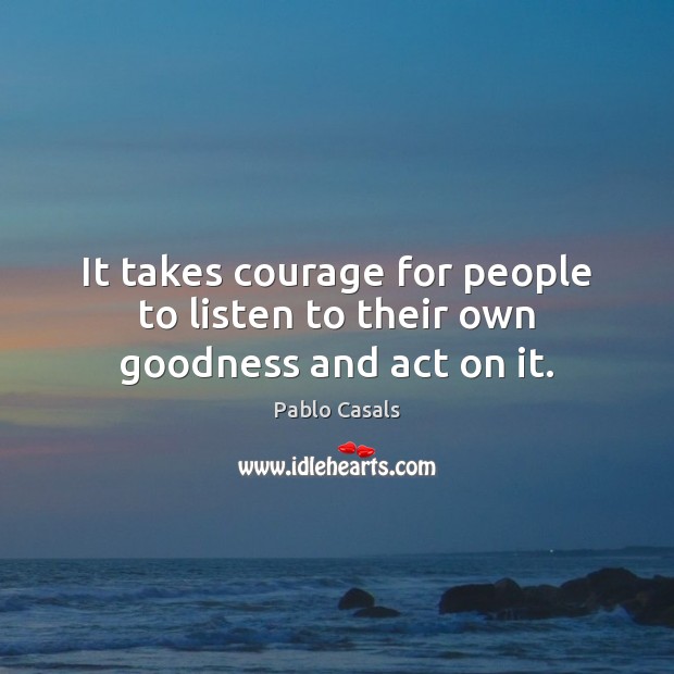 It takes courage for people to listen to their own goodness and act on it. Pablo Casals Picture Quote