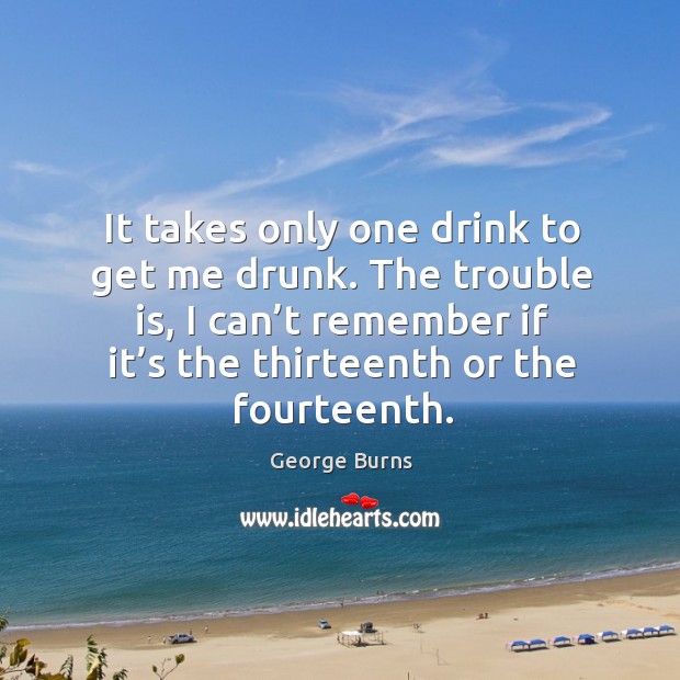 It takes only one drink to get me drunk. The trouble is, I can’t remember if it’s the thirteenth or the fourteenth. George Burns Picture Quote