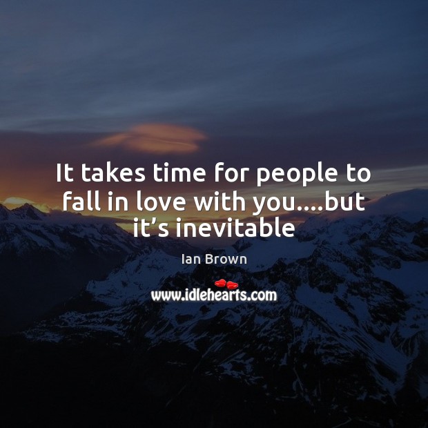 It takes time for people to fall in love with you….but it’s inevitable 