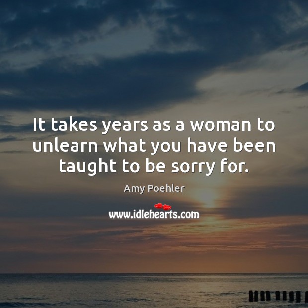 It takes years as a woman to unlearn what you have been taught to be sorry for. Amy Poehler Picture Quote
