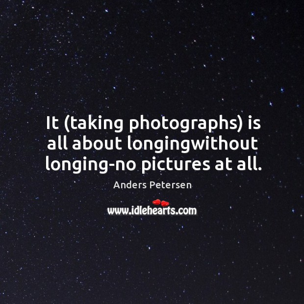 It (taking photographs) is all about longingwithout longing-no pictures at all. Image