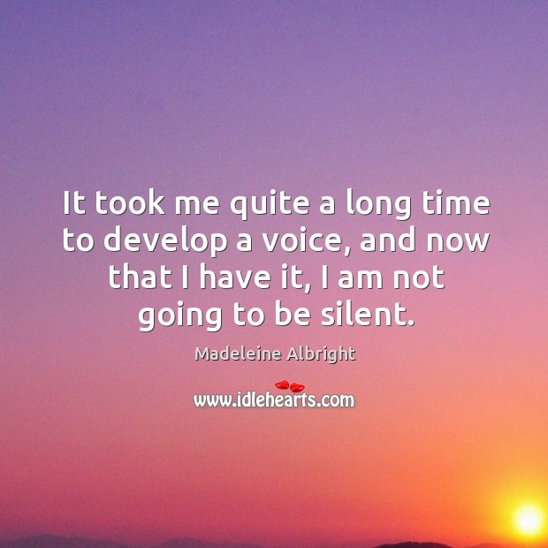 It took me quite a long time to develop a voice, and now that I have it, I am not going to be silent. Madeleine Albright Picture Quote