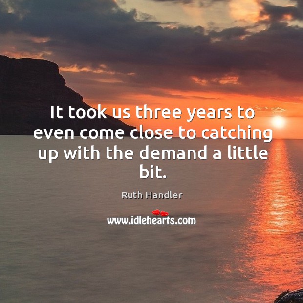 It took us three years to even come close to catching up with the demand a little bit. Ruth Handler Picture Quote
