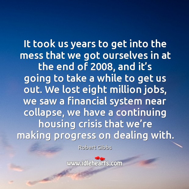 It took us years to get into the mess that we got ourselves in at the end of 2008 Robert Gibbs Picture Quote