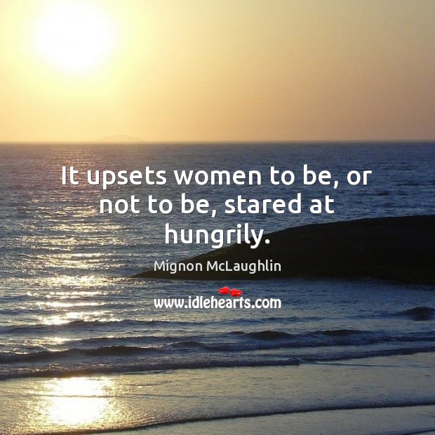 It upsets women to be, or not to be, stared at hungrily. Mignon McLaughlin Picture Quote