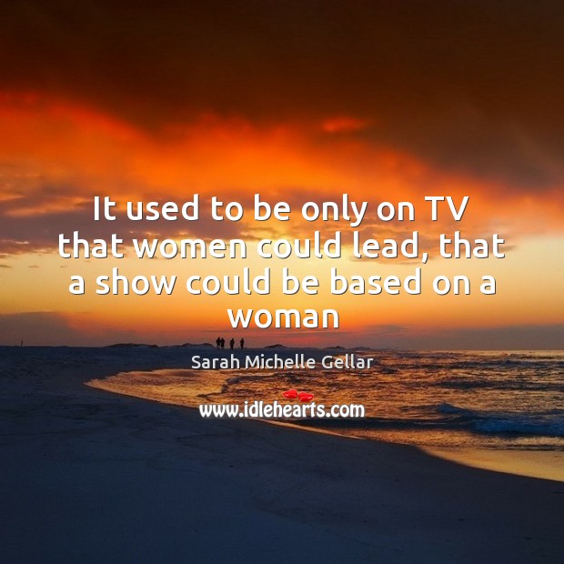 It used to be only on TV that women could lead, that a show could be based on a woman Sarah Michelle Gellar Picture Quote