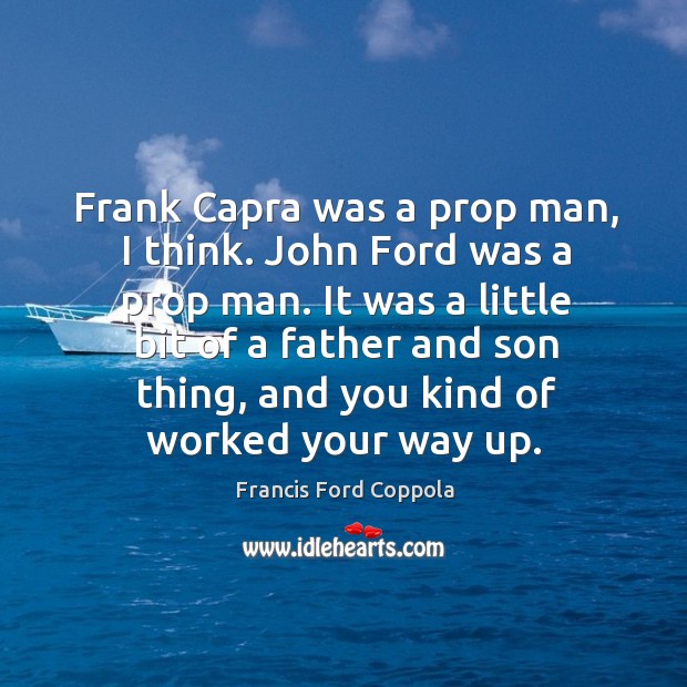 It was a little bit of a father and son thing, and you kind of worked your way up. Francis Ford Coppola Picture Quote