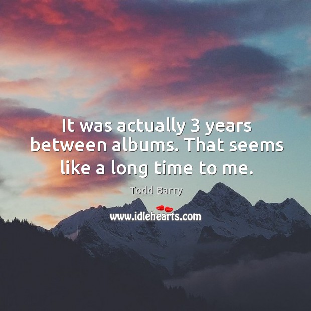 It was actually 3 years between albums. That seems like a long time to me. Image
