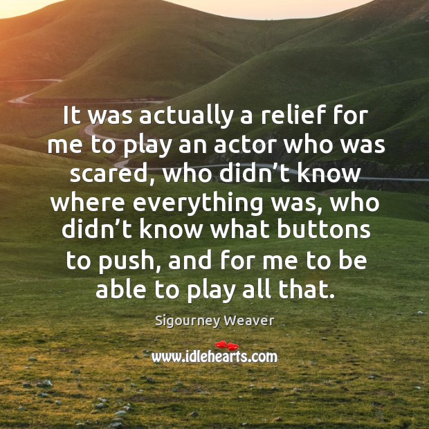 It was actually a relief for me to play an actor who was scared, who didn’t know where everything was Sigourney Weaver Picture Quote