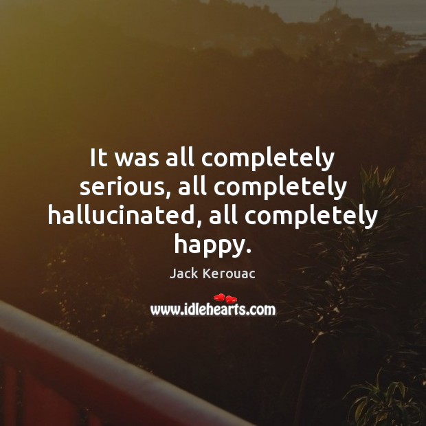 It was all completely serious, all completely hallucinated, all completely happy. Jack Kerouac Picture Quote