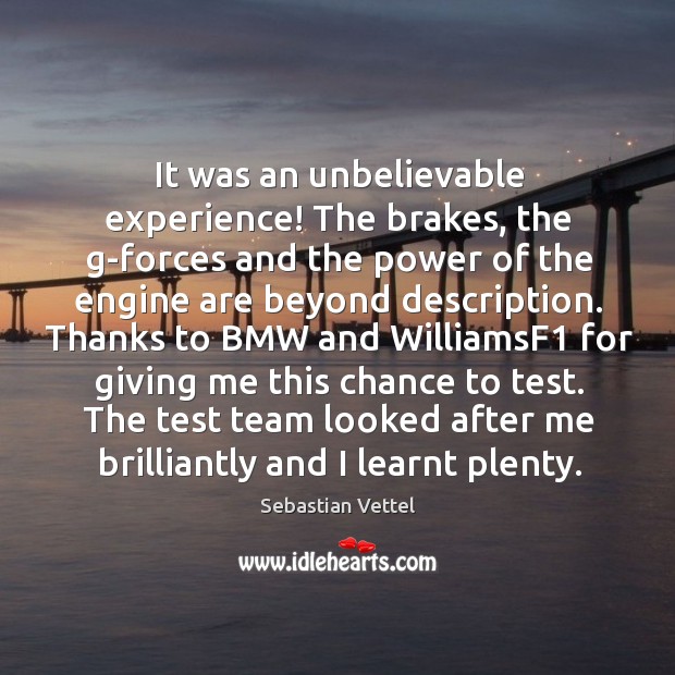 It was an unbelievable experience! the brakes, the g-forces and the power of the engine are beyond description. Sebastian Vettel Picture Quote