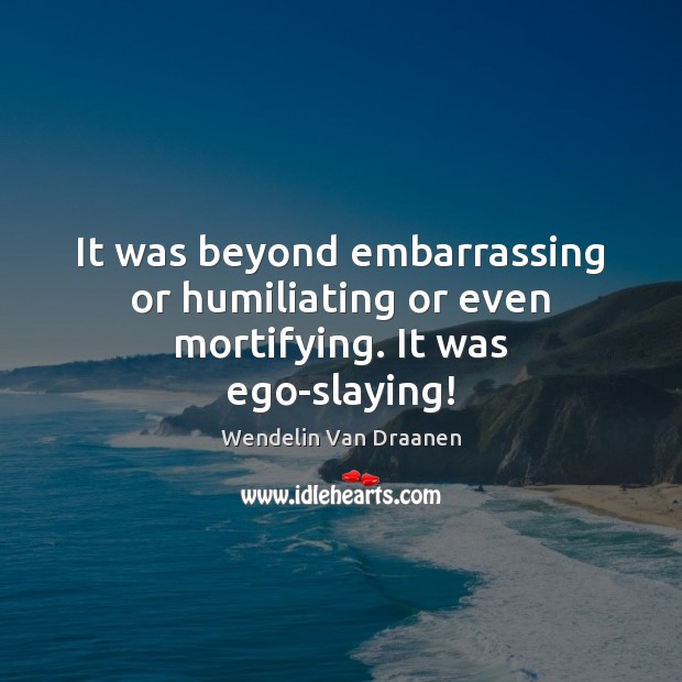 It was beyond embarrassing or humiliating or even mortifying. It was ego-slaying! Image
