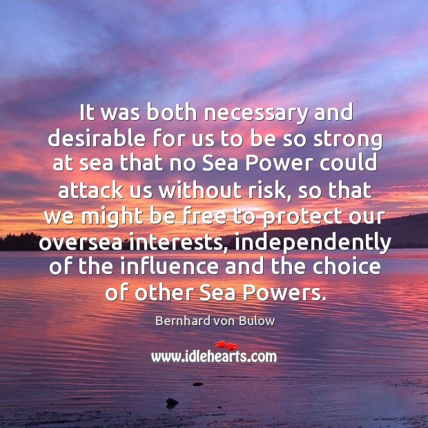 It was both necessary and desirable for us to be so strong at sea that no sea power Bernhard von Bulow Picture Quote