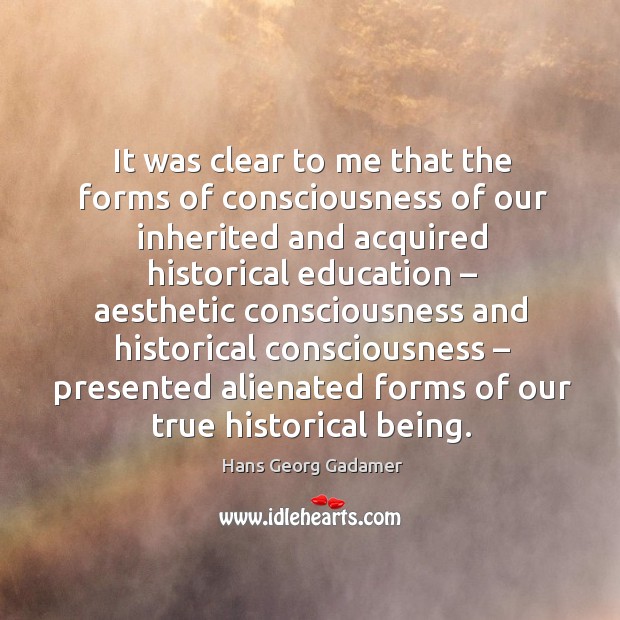 It was clear to me that the forms of consciousness of our inherited and acquired historical education Hans Georg Gadamer Picture Quote