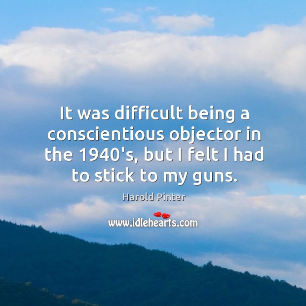 It was difficult being a conscientious objector in the 1940’s, but I felt I had to stick to my guns. Harold Pinter Picture Quote