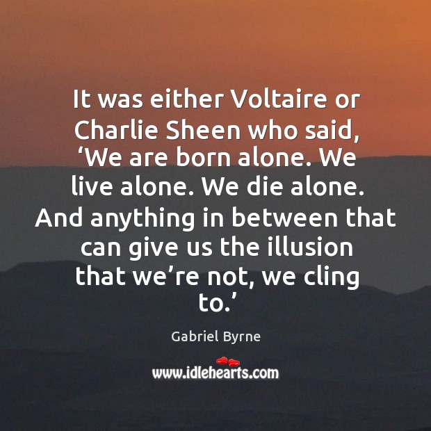 It was either voltaire or charlie sheen who said, ‘we are born alone. We live alone. 