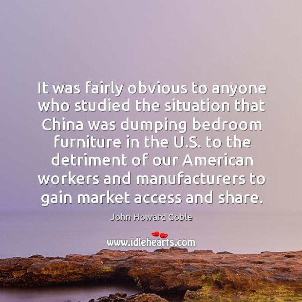 It was fairly obvious to anyone who studied the situation that china was dumping bedroom furniture in the u.s. John Howard Coble Picture Quote