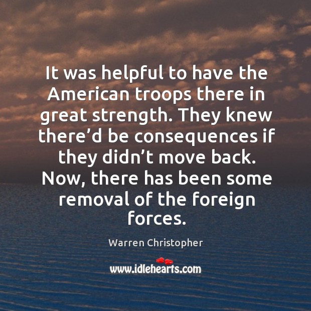 It was helpful to have the american troops there in great strength. Warren Christopher Picture Quote