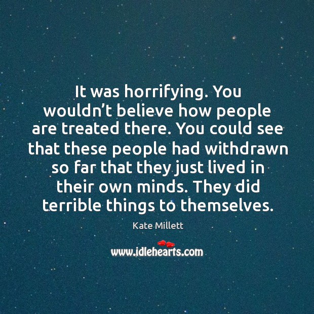 It was horrifying. You wouldn’t believe how people are treated there. Kate Millett Picture Quote