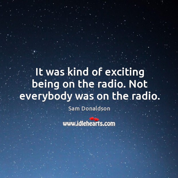 It was kind of exciting being on the radio. Not everybody was on the radio. Sam Donaldson Picture Quote