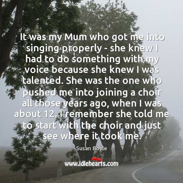 It was my Mum who got me into singing properly – she Susan Boyle Picture Quote