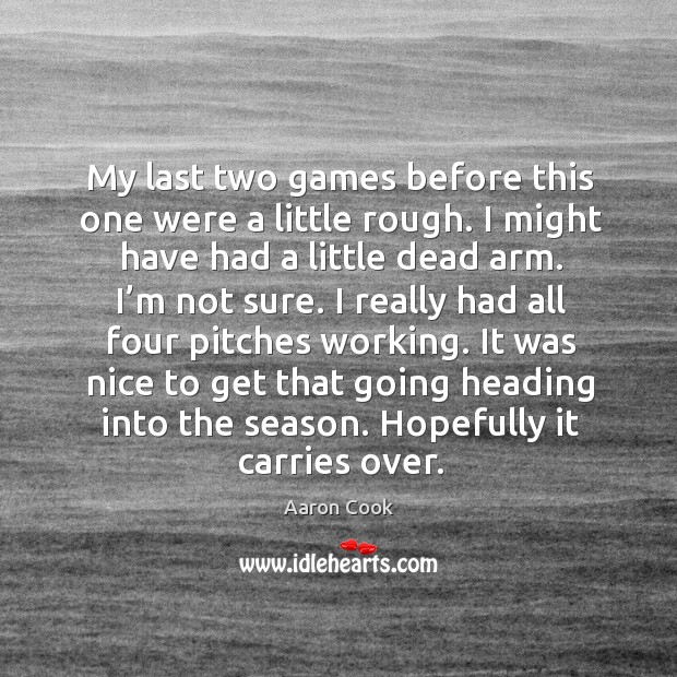 It was nice to get that going heading into the season. Hopefully it carries over. Aaron Cook Picture Quote