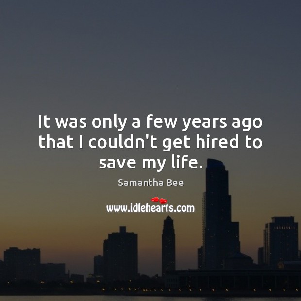It was only a few years ago that I couldn’t get hired to save my life. Samantha Bee Picture Quote