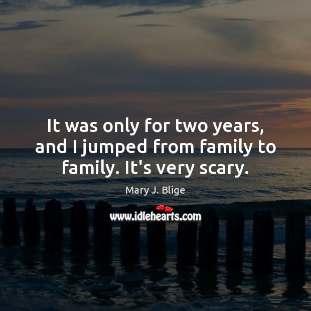 It was only for two years, and I jumped from family to family. It’s very scary. Image