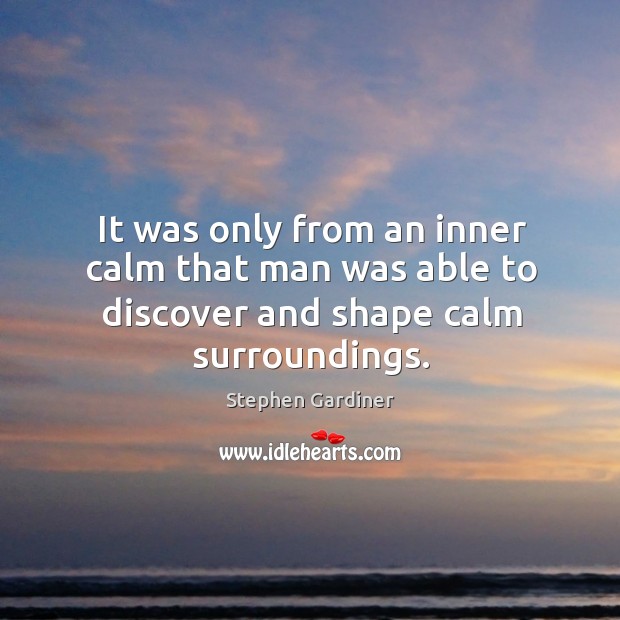 It was only from an inner calm that man was able to discover and shape calm surroundings. Stephen Gardiner Picture Quote