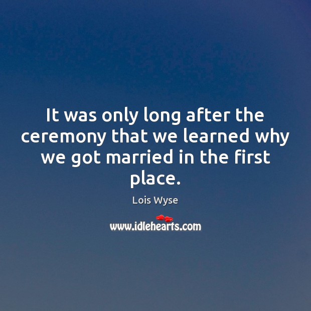 It was only long after the ceremony that we learned why we got married in the first place. Lois Wyse Picture Quote