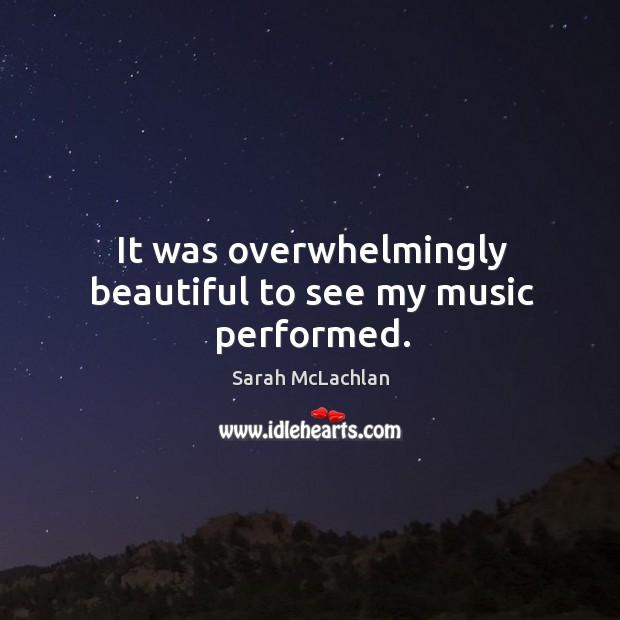 It was overwhelmingly beautiful to see my music performed. Sarah McLachlan Picture Quote