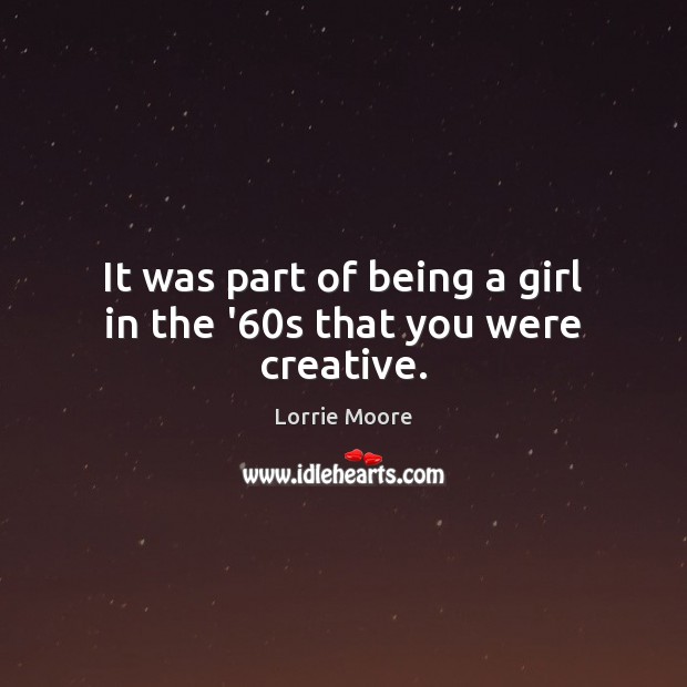 It was part of being a girl in the ’60s that you were creative. Lorrie Moore Picture Quote