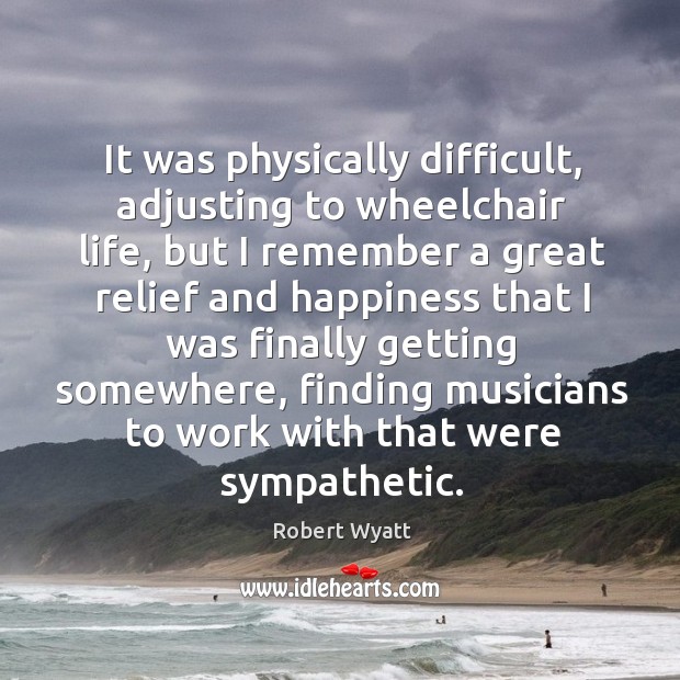 It was physically difficult, adjusting to wheelchair life, but I remember a great relief and Robert Wyatt Picture Quote