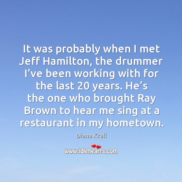 It was probably when I met jeff hamilton, the drummer I’ve been working with for the Diana Krall Picture Quote