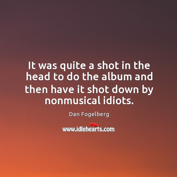 It was quite a shot in the head to do the album and then have it shot down by nonmusical idiots. Dan Fogelberg Picture Quote