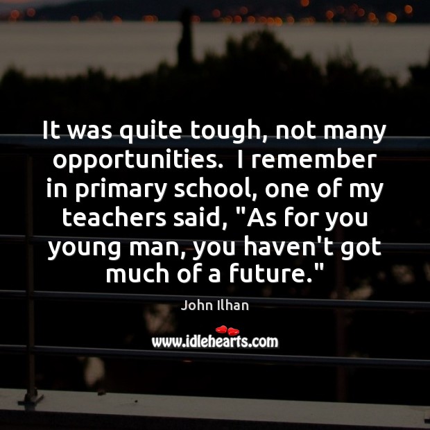 It was quite tough, not many opportunities.  I remember in primary school, John Ilhan Picture Quote