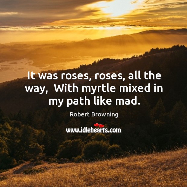 It was roses, roses, all the way,  With myrtle mixed in my path like mad. Robert Browning Picture Quote