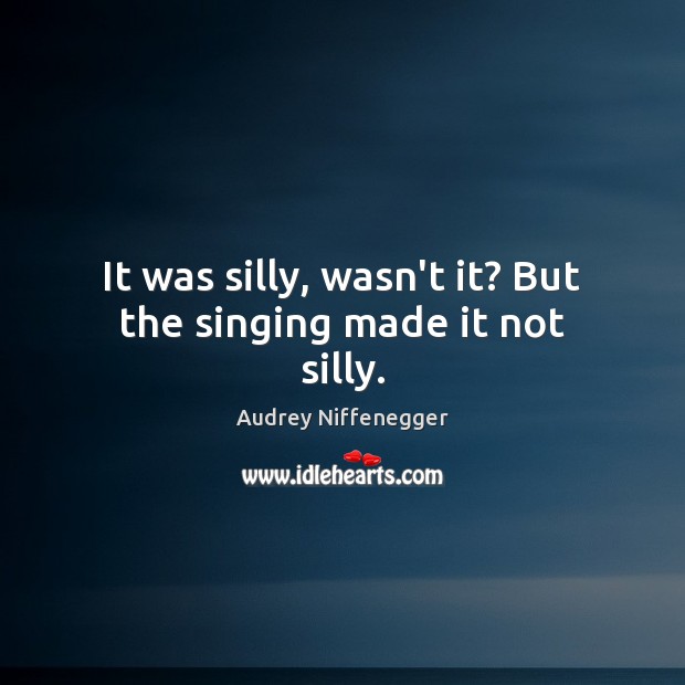 It was silly, wasn’t it? But the singing made it not silly. Audrey Niffenegger Picture Quote