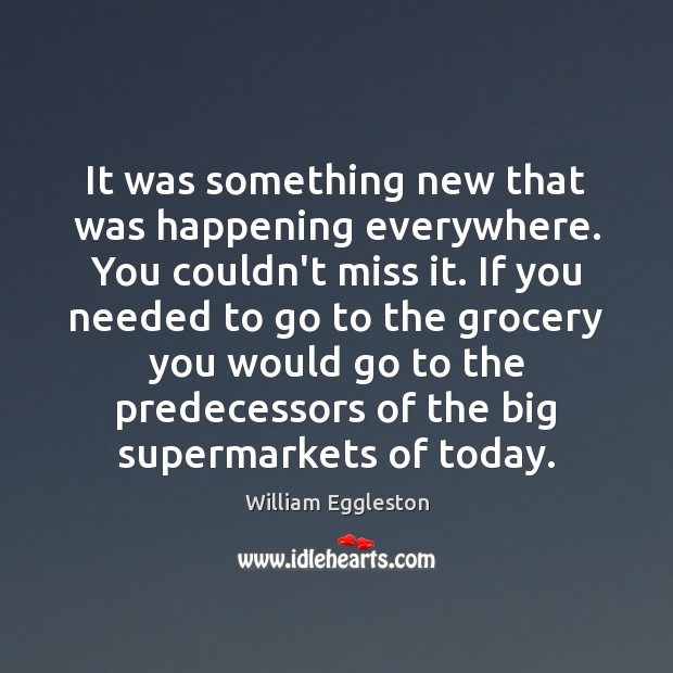 It was something new that was happening everywhere. You couldn’t miss it. William Eggleston Picture Quote