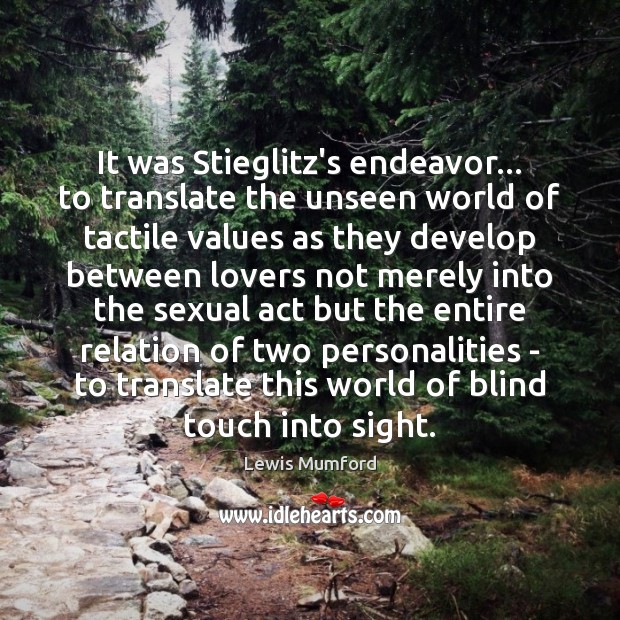 It was Stieglitz’s endeavor… to translate the unseen world of tactile values Lewis Mumford Picture Quote