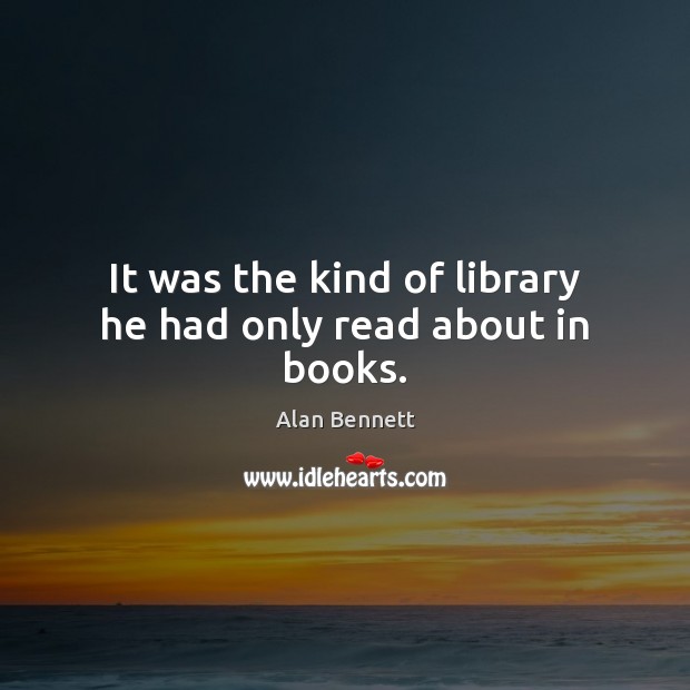 It was the kind of library he had only read about in books. Alan Bennett Picture Quote