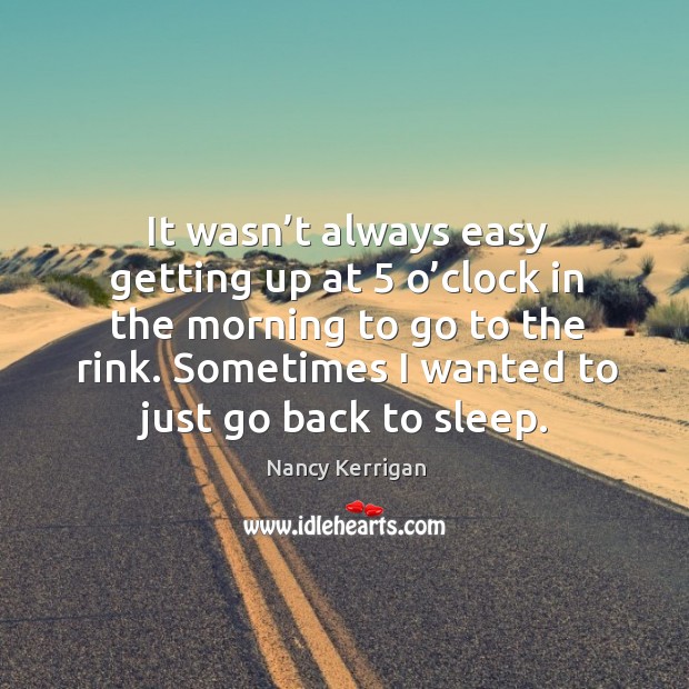It wasn’t always easy getting up at 5 o’clock in the morning to go to the rink. Sometimes I wanted to just go back to sleep. Nancy Kerrigan Picture Quote